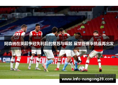 阿森纳在英超争冠失利后的复苏与崛起 展望新赛季挑战再出发