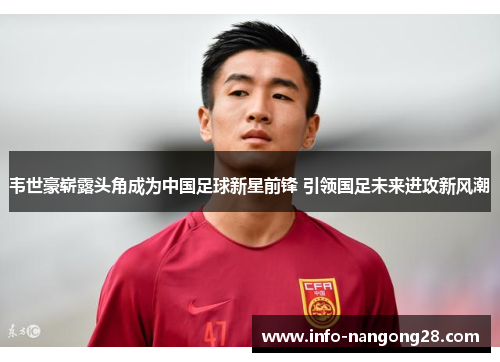 韦世豪崭露头角成为中国足球新星前锋 引领国足未来进攻新风潮